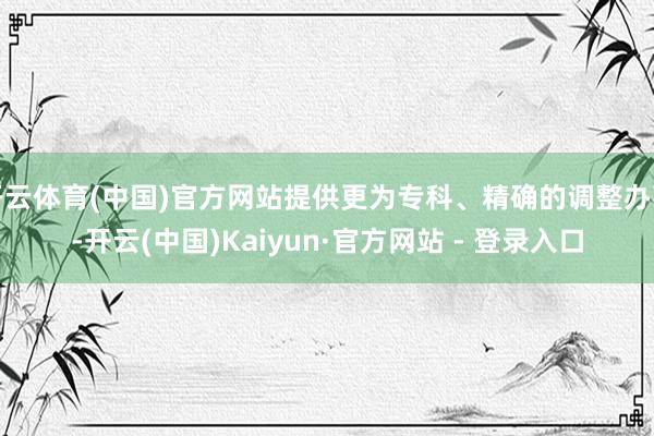 开云体育(中国)官方网站提供更为专科、精确的调整办事-开云(中国)Kaiyun·官方网站 - 登录入口