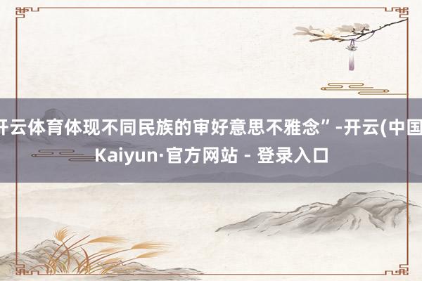 开云体育体现不同民族的审好意思不雅念”-开云(中国)Kaiyun·官方网站 - 登录入口