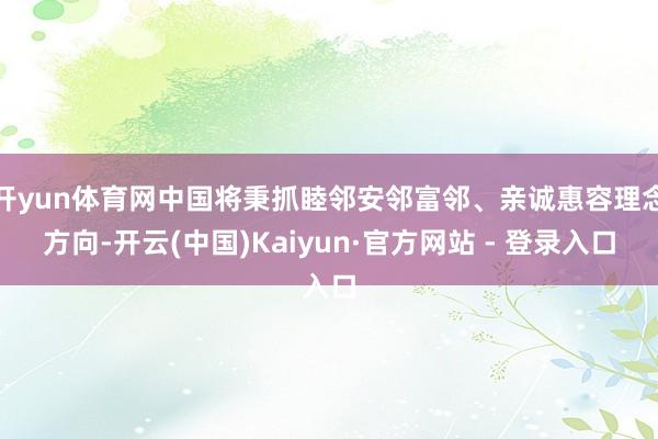 开yun体育网中国将秉抓睦邻安邻富邻、亲诚惠容理念方向-开云(中国)Kaiyun·官方网站 - 登录入口