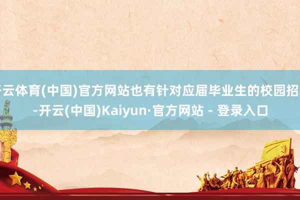 开云体育(中国)官方网站也有针对应届毕业生的校园招聘-开云(中国)Kaiyun·官方网站 - 登录入口