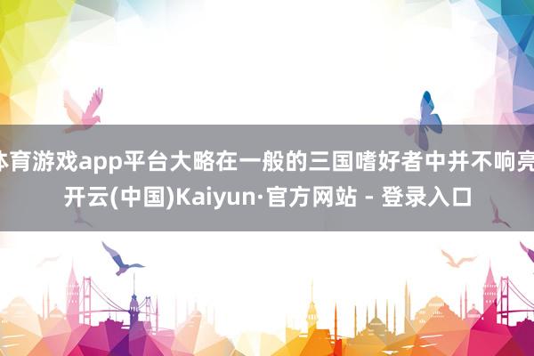 体育游戏app平台大略在一般的三国嗜好者中并不响亮-开云(中国)Kaiyun·官方网站 - 登录入口