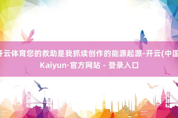 开云体育您的救助是我抓续创作的能源起源-开云(中国)Kaiyun·官方网站 - 登录入口