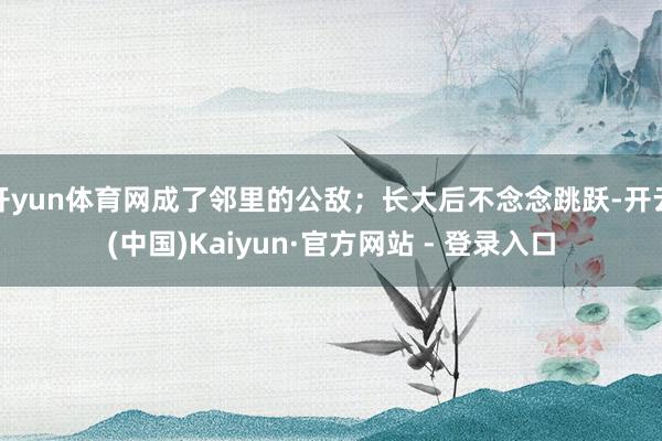 开yun体育网成了邻里的公敌；长大后不念念跳跃-开云(中国)Kaiyun·官方网站 - 登录入口