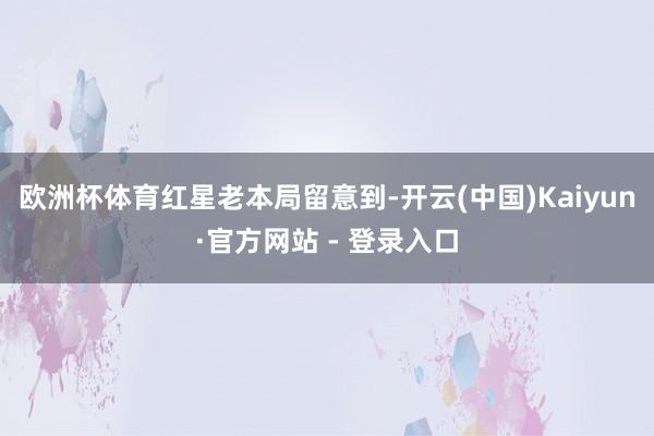 欧洲杯体育　　红星老本局留意到-开云(中国)Kaiyun·官方网站 - 登录入口