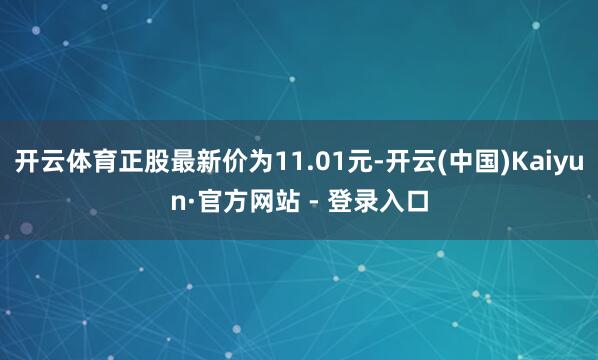 开云体育正股最新价为11.01元-开云(中国)Kaiyun·官方网站 - 登录入口