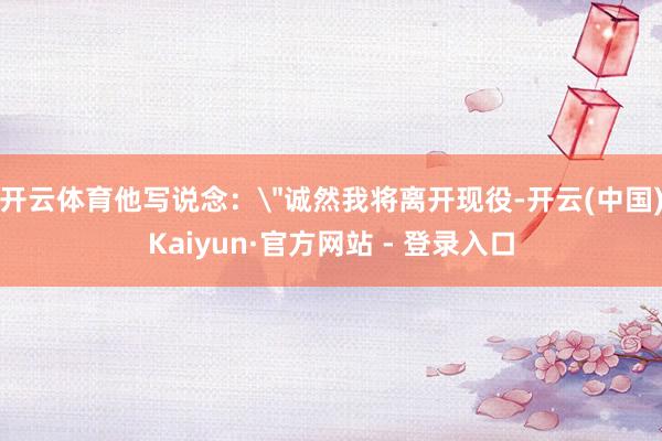 开云体育他写说念：＂诚然我将离开现役-开云(中国)Kaiyun·官方网站 - 登录入口