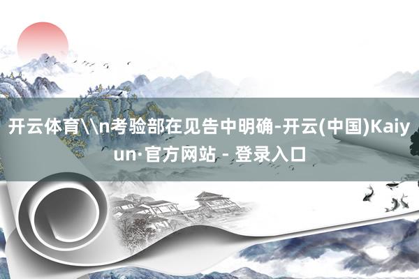 开云体育\n考验部在见告中明确-开云(中国)Kaiyun·官方网站 - 登录入口